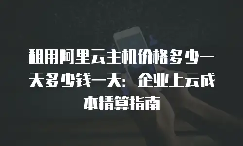 租用阿里云主机价格多少一天多少钱一天：企业上云成本精算指南