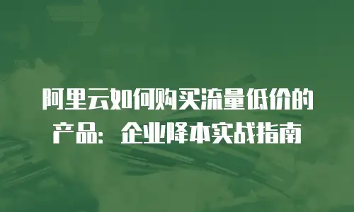 阿里云如何购买流量低价的产品：企业降本实战指南