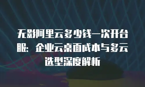 无影阿里云多少钱一次开台服：企业云桌面成本与多云选型深度解析