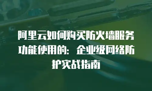 阿里云如何购买防火墙服务功能使用的：企业级网络防护实战指南