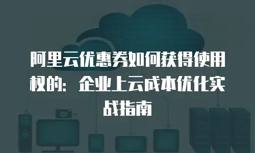 阿里云优惠券如何获得使用权的：企业上云成本优化实战指南