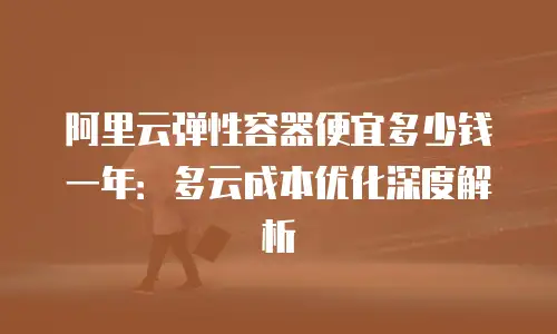 阿里云弹性容器便宜多少钱一年：多云成本优化深度解析