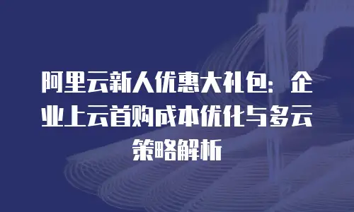阿里云新人优惠大礼包：企业上云首购成本优化与多云策略解析