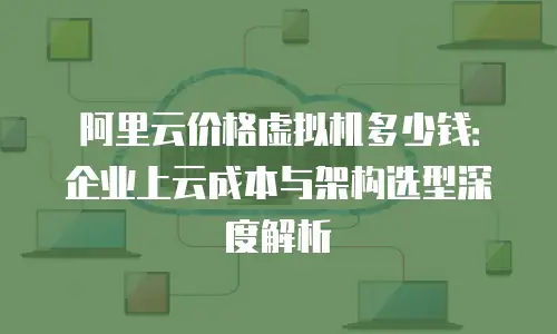 阿里云价格虚拟机多少钱：企业上云成本与架构选型深度解析