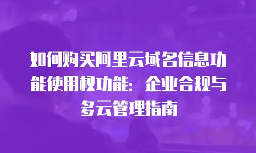 如何购买阿里云域名信息功能使用权功能：企业合规与多云管理指南