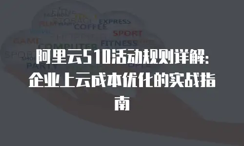 阿里云510活动规则详解：企业上云成本优化的实战指南