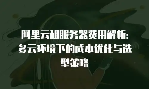 阿里云租服务器费用解析：多云环境下的成本优化与选型策略