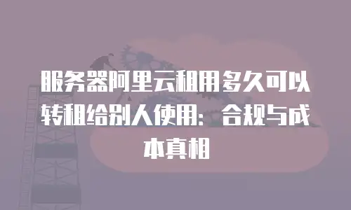 服务器阿里云租用多久可以转租给别人使用：合规与成本真相