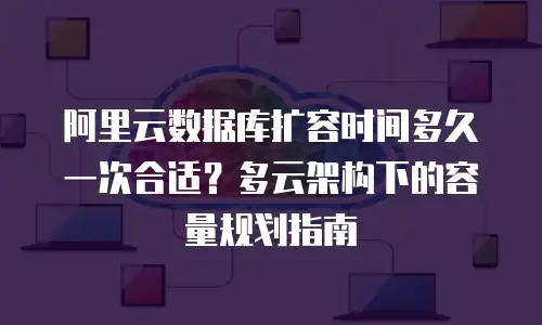 阿里云数据库扩容时间多久一次合适？多云架构下的容量规划指南