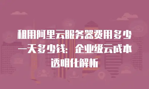 租用阿里云服务器费用多少一天多少钱：企业级云成本透明化解析