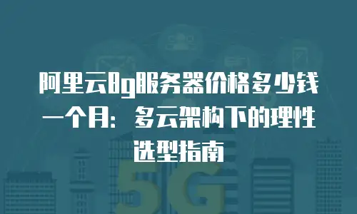 阿里云8g服务器价格多少钱一个月：多云架构下的理性选型指南