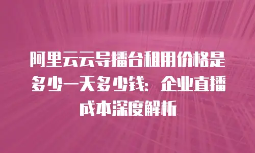 阿里云云导播台租用价格是多少一天多少钱：企业直播成本深度解析