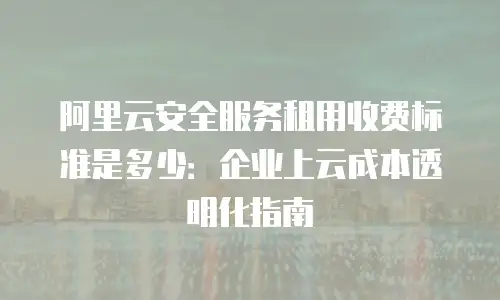 阿里云安全服务租用收费标准是多少：企业上云成本透明化指南