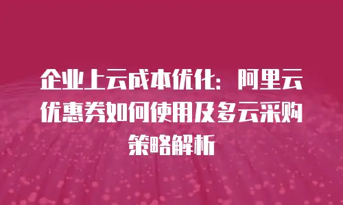 企业上云成本优化：阿里云优惠券如何使用及多云采购策略解析