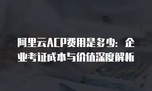 阿里云ACP费用是多少：企业考证成本与价值深度解析