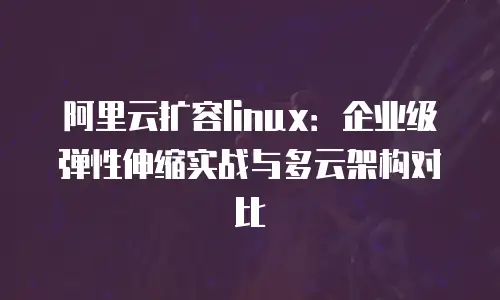 阿里云扩容linux：企业级弹性伸缩实战与多云架构对比