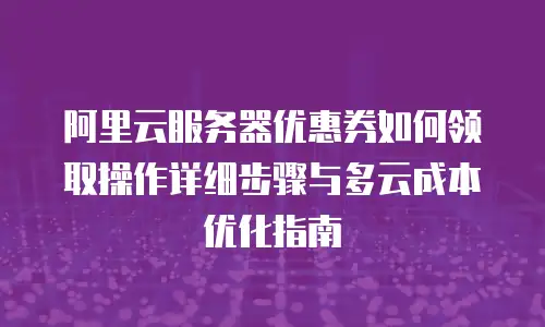 阿里云服务器优惠券如何领取操作详细步骤与多云成本优化指南