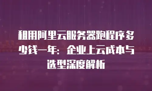 租用阿里云服务器跑程序多少钱一年：企业上云成本与选型深度解析