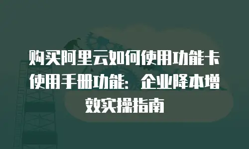 购买阿里云如何使用功能卡使用手册功能：企业降本增效实操指南