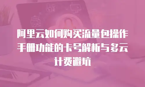 阿里云如何购买流量包操作手册功能的卡号解析与多云计费避坑