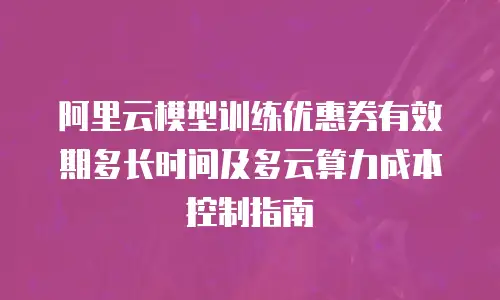 阿里云模型训练优惠券有效期多长时间及多云算力成本控制指南