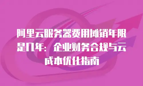 阿里云服务器费用摊销年限是几年：企业财务合规与云成本优化指南