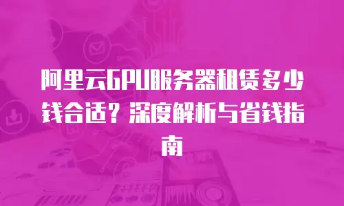 阿里云GPU服务器租赁多少钱合适？深度解析与省钱指南