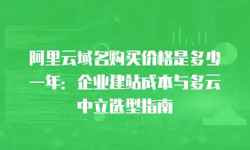 阿里云域名购买价格是多少一年：企业建站成本与多云中立选型指南