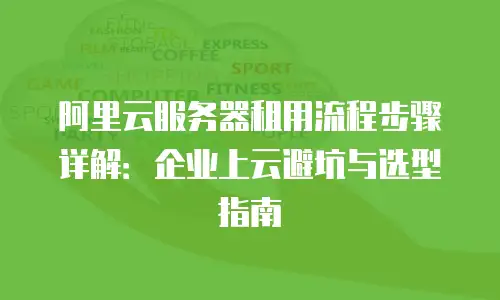 阿里云服务器租用流程步骤详解：企业上云避坑与选型指南