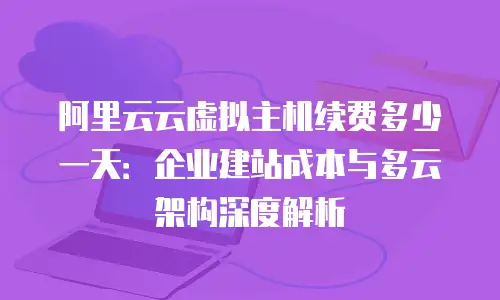 阿里云云虚拟主机续费多少一天：企业建站成本与多云架构深度解析