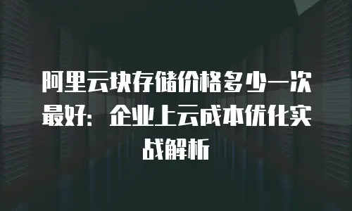 阿里云块存储价格多少一次最好：企业上云成本优化实战解析