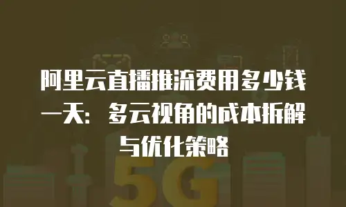 阿里云直播推流费用多少钱一天：多云视角的成本拆解与优化策略
