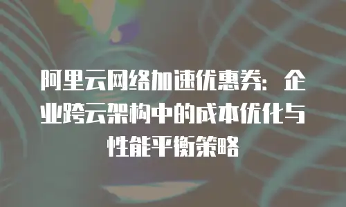 阿里云网络加速优惠券：企业跨云架构中的成本优化与性能平衡策略