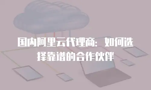 国内阿里云代理商：如何选择靠谱的合作伙伴