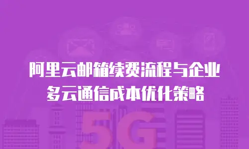 阿里云邮箱续费流程与企业多云通信成本优化策略