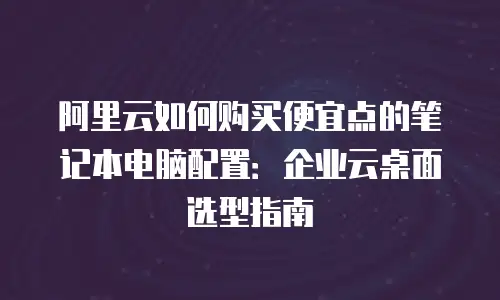 阿里云如何购买便宜点的笔记本电脑配置：企业云桌面选型指南