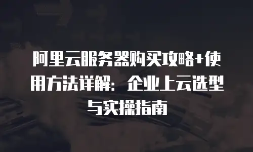 阿里云服务器购买攻略+使用方法详解：企业上云选型与实操指南