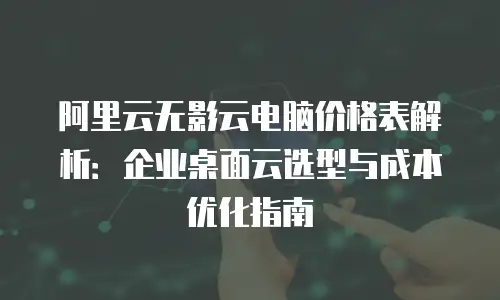 阿里云无影云电脑价格表解析：企业桌面云选型与成本优化指南