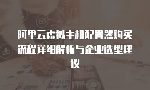 阿里云虚拟主机配置器购买流程详细解析与企业选型建议