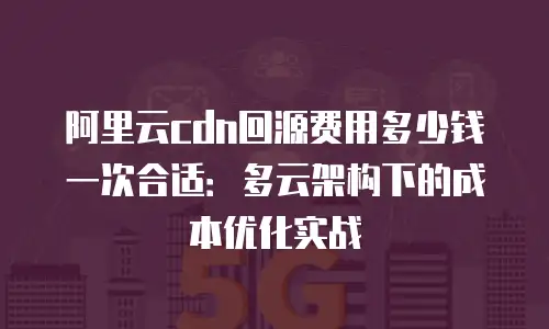 阿里云cdn回源费用多少钱一次合适：多云架构下的成本优化实战