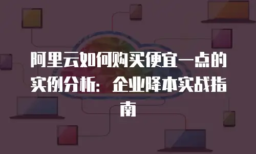 阿里云如何购买便宜一点的实例分析：企业降本实战指南