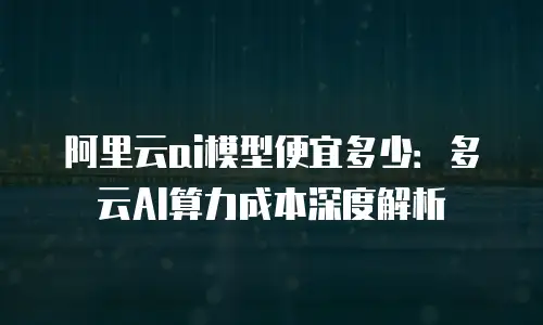 阿里云ai模型便宜多少：多云AI算力成本深度解析