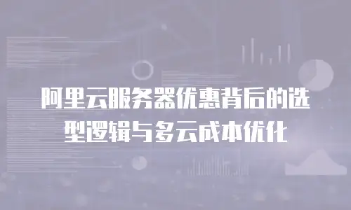 阿里云服务器优惠背后的选型逻辑与多云成本优化