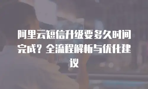 阿里云短信升级要多久时间完成？全流程解析与优化建议