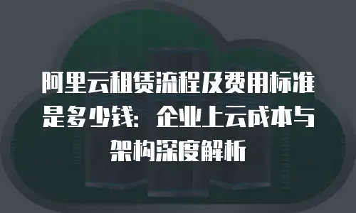 阿里云租赁流程及费用标准是多少钱：企业上云成本与架构深度解析