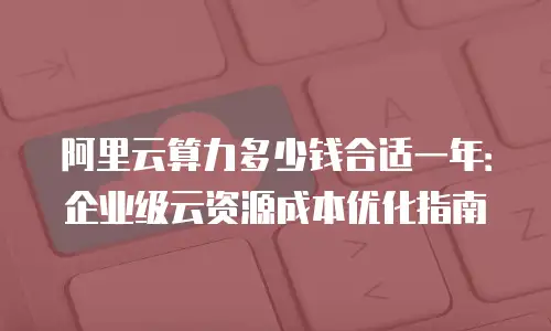 阿里云算力多少钱合适一年：企业级云资源成本优化指南