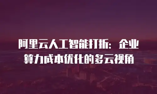 阿里云人工智能打折：企业算力成本优化的多云视角