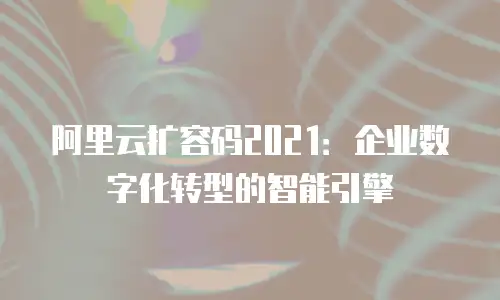 阿里云扩容码2021：企业数字化转型的智能引擎