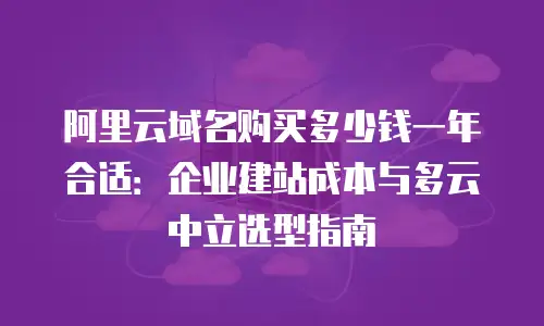 阿里云域名购买多少钱一年合适：企业建站成本与多云中立选型指南