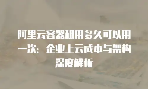 阿里云容器租用多久可以用一次：企业上云成本与架构深度解析